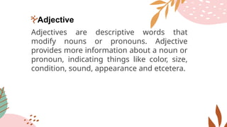 Adjective
Adjectives are descriptive words that
modify nouns or pronouns. Adjective
provides more information about a noun or
pronoun, indicating things like color, size,
condition, sound, appearance and etcetera.
 