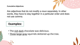 Cumulative Adjectives
Are adjectives that do not modify a noun separately. In other
words, they have to stay together in a particular order and does
not use comma.
Examples:
• The rich dark chocolate was delicious.
• Three large gray squirrels skittered up the tree.
 