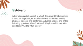 Adverb
Adverb is a part of speech in which it is a word that describes
a verb, an adjective, or another adverb. It can also modify
phrases, clauses, and sentences. Adverbs answer one of the
following question: When? Where? Why? How? Under what
conditions? And to what extent?
 