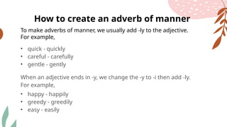 To make adverbs of manner, we usually add -ly to the adjective.
For example,
• quick - quickly
• careful - carefully
• gentle - gently
When an adjective ends in -y, we change the -y to -i then add -ly.
For example,
• happy - happily
• greedy - greedily
• easy - easily
How to create an adverb of manner
 