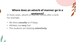 In most cases, adverb of manner comes after a verb.
For example,
• We dress casually on Fridays.
• Athletes run very fast.
• The students are listening attentively.
Where does an adverb of manner go in a
sentence?
 
