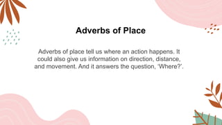 Adverbs of Place
Adverbs of place tell us where an action happens. It
could also give us information on direction, distance,
and movement. And it answers the question, ‘Where?’.
 