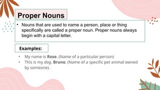 Proper Nouns
• Nouns that are used to name a person, place or thing
specifically are called a proper noun. Proper nouns always
begin with a capital letter.
Examples:
• My name is Rose. (Name of a particular person)
• This is my dog, Bruno. (Name of a specific pet animal owned
by someone).
 