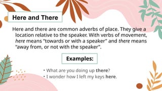 Here and There
Here and there are common adverbs of place. They give a
location relative to the speaker. With verbs of movement,
here means “towards or with a speaker” and there means
“away from, or not with the speaker”.
Examples:
• What are you doing up there?
• I wonder how I left my keys here.
 