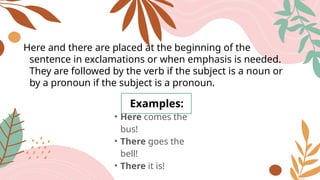 Here and there are placed at the beginning of the
sentence in exclamations or when emphasis is needed.
They are followed by the verb if the subject is a noun or
by a pronoun if the subject is a pronoun.
Examples:
• Here comes the
bus!
• There goes the
bell!
• There it is!
 