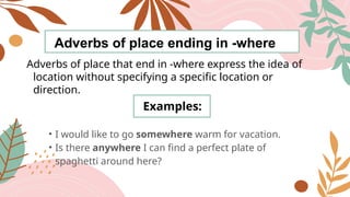Adverbs of place ending in -where
Adverbs of place that end in -where express the idea of
location without specifying a specific location or
direction.
Examples:
• I would like to go somewhere warm for vacation.
• Is there anywhere I can find a perfect plate of
spaghetti around here?
 