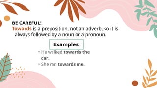 BE CAREFUL!
Examples:
• He walked towards the
car.
• She ran towards me.
Towards is a preposition, not an adverb, so it is
always followed by a noun or a pronoun.
 