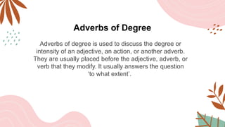 Adverbs of Degree
Adverbs of degree is used to discuss the degree or
intensity of an adjective, an action, or another adverb.
They are usually placed before the adjective, adverb, or
verb that they modify. It usually answers the question
‘to what extent’.
 