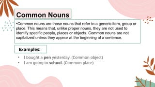 Common Nouns
•Common nouns are those nouns that refer to a generic item, group or
place. This means that, unlike proper nouns, they are not used to
identify specific people, places or objects. Common nouns are not
capitalized unless they appear at the beginning of a sentence.
Examples:
• I bought a pen yesterday. (Common object)
• I am going to school. (Common place)
 