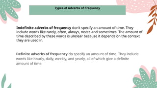 Types of Adverbs of Frequency
Indefinite adverbs of frequency don’t specify an amount of time. They
include words like rarely, often, always, never, and sometimes. The amount of
time described by these words is unclear because it depends on the context
they are used in.
Definite adverbs of frequency do specify an amount of time. They include
words like hourly, daily, weekly, and yearly, all of which give a definite
amount of time.
 