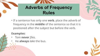 Adverbs of Frequency
Rules
• If a sentence has only one verb, place the adverb of
frequency in the middle of the sentence so that it is
positioned after the subject but before the verb.
Examples:
• Tom never flies.
• He always take the bus.
 