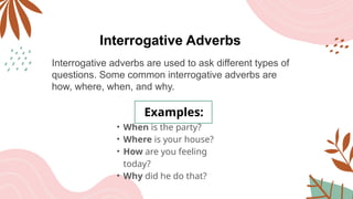 Interrogative Adverbs
Interrogative adverbs are used to ask different types of
questions. Some common interrogative adverbs are
how, where, when, and why.
Examples:
• When is the party?
• Where is your house?
• How are you feeling
today?
• Why did he do that?
 