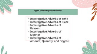 Types of Interrogative Adverbs
• Interrogative Adverbs of Time
• Interrogative Adverbs of Place
• Interrogative Adverbs of
Reason
• Interrogative Adverbs of
Manner
• Interrogative Adverbs of
Amount, Quantity, and Degree
 