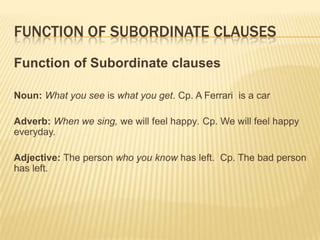 Function of subordinate clausesFunction of Subordinate clausesNoun: What you see is what you get. Cp. A Ferrari  is a carAdverb: When we sing, we will feel happy. Cp. We will feel happy everyday.Adjective: The person who you know has left.  Cp. The bad person has left.