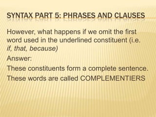 Syntax part 5: Phrases and clausesHowever, what happens if we omit the first word used in the underlined constituent (i.e. if, that, because)Answer:These constituents form a complete sentence.These words are called COMPLEMENTIERS