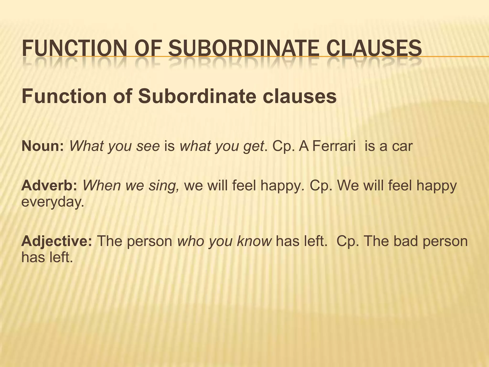 Function of subordinate clausesFunction of Subordinate clausesNoun: What you see is what you get. Cp. A Ferrari  is a carAdverb: When we sing, we will feel happy. Cp. We will feel happy everyday.Adjective: The person who you know has left.  Cp. The bad person has left.