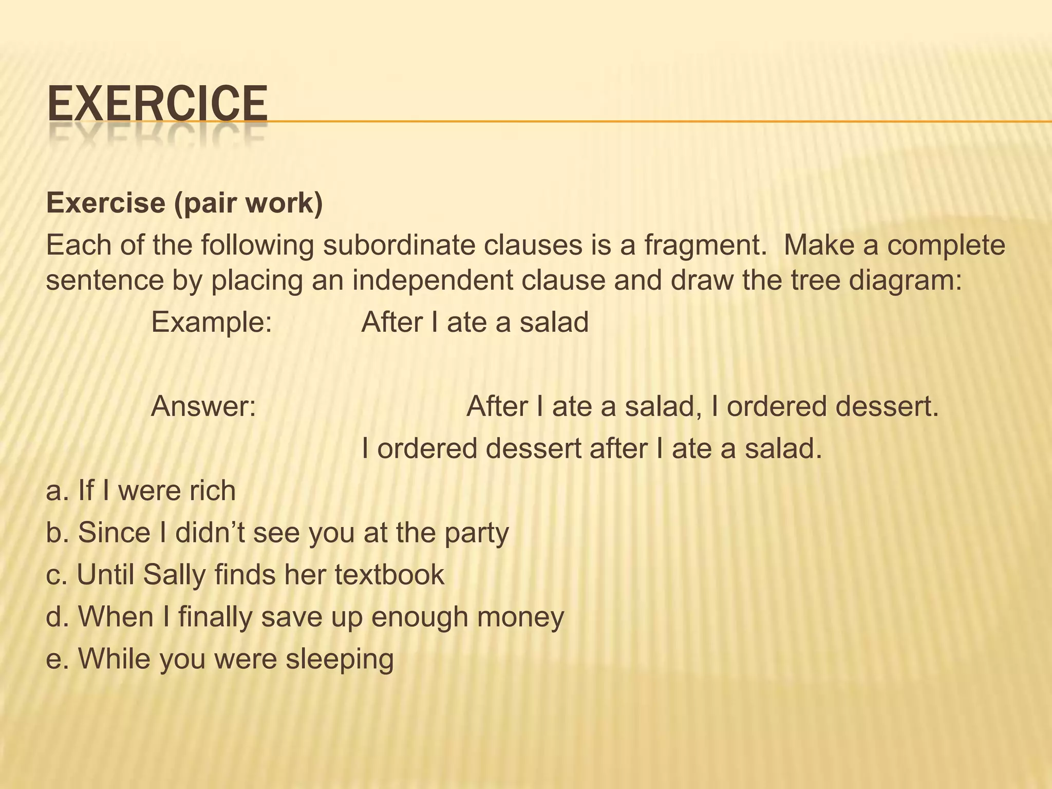 ExerciceExercise (pair work)Each of the following subordinate clauses is a fragment.  Make a complete sentence by placing an independent clause and draw the tree diagram:	Example:	After I ate a salad	Answer:		After I ate a salad, I ordered dessert. 			I ordered dessert after I ate a salad. a. If I were richb. Since I didn’t see you at the partyc. Until Sally finds her textbookd. When I finally save up enough moneye. While you were sleeping
