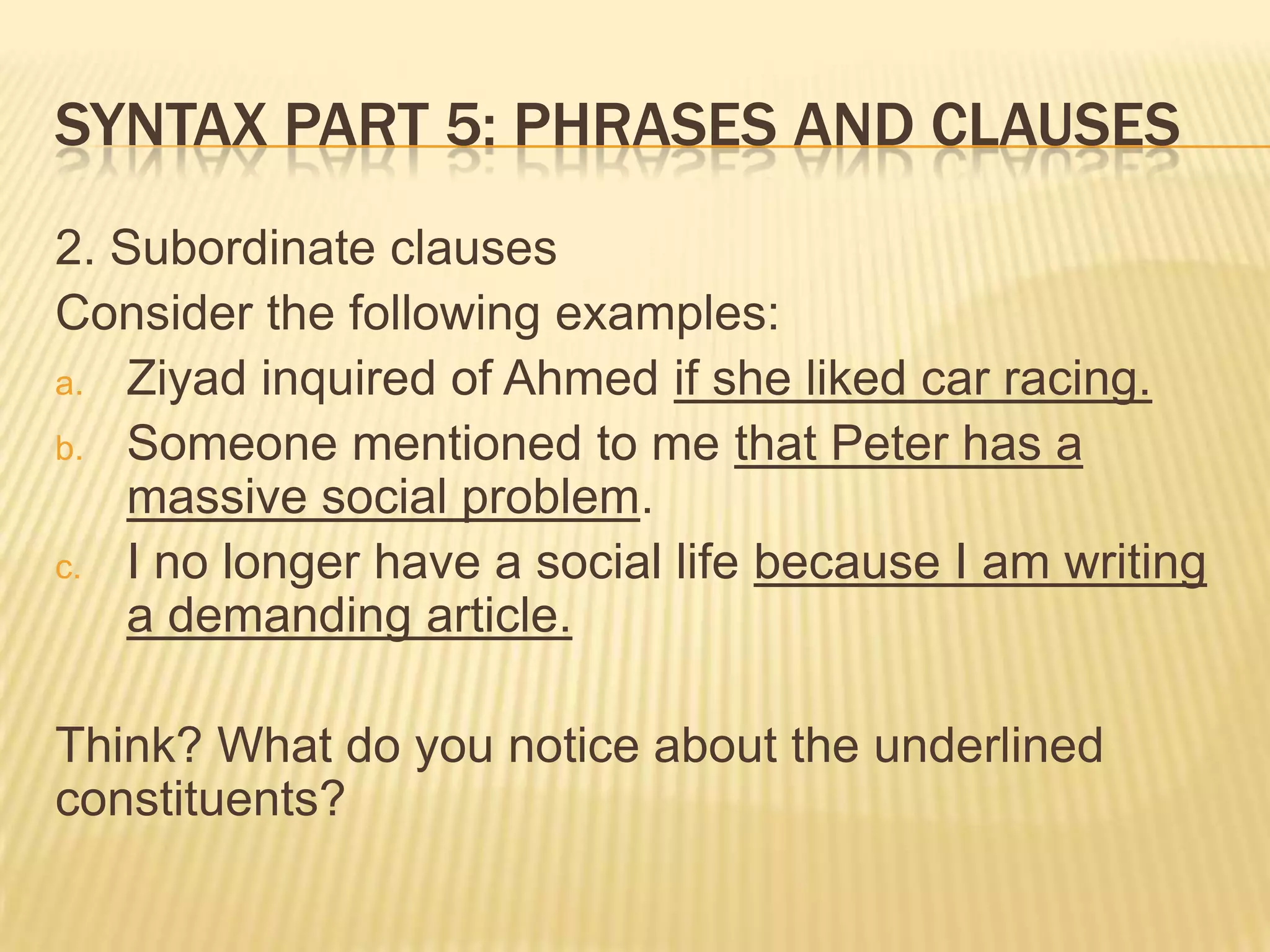 Syntax part 5: Phrases and clauses2. Subordinate clausesConsider the following examples:Ziyad inquired of Ahmed if she liked car racing.Someone mentioned to me that Peter has a massive social problem.I no longer have a social life because I am writing a demanding article.Think? What do you notice about the underlined constituents?