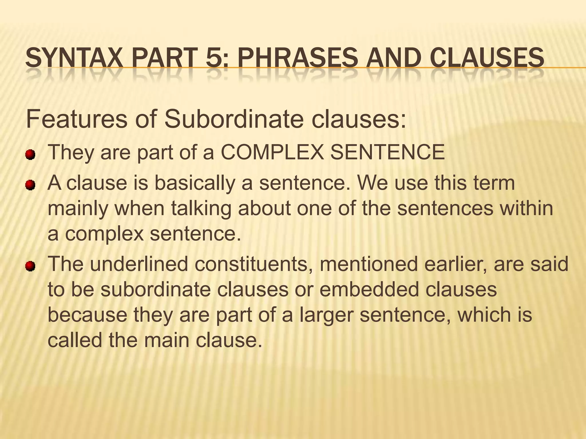 Syntax part 5: Phrases and clausesFeatures of Subordinate clauses:They are part of a COMPLEX SENTENCEA clause is basically a sentence. We use this term mainly when talking about one of the sentences within a complex sentence.The underlined constituents, mentioned earlier, are said to be subordinate clauses or embedded clauses because they are part of a larger sentence, which is called the main clause.