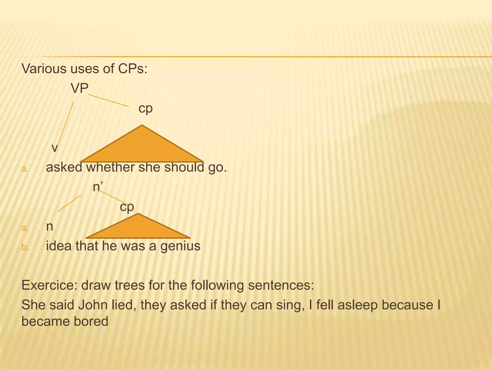Various uses of CPs:	VPcp        vasked whether she should go.                   n’ cpnidea that he was a geniusExercice: draw trees for the following sentences: She said John lied, they asked if they can sing, I fell asleep because I became bored