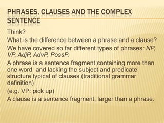 Phrases, clauses and the complex sentence Think?  What is the difference between a phrase and a clause? We have covered so far different types of phrases: NP, VP, AdjP, AdvP, PossP. A phrase is a sentence fragment containing more than one word  and lacking the subject and predicate structure typical of clauses (traditional grammar definition) (e.g. VP: pick up) A clause is a sentence fragment, larger than a phrase. 