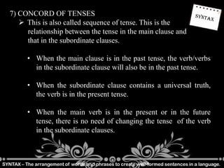 SYNTAX – The arrangement of words and phrases to create well-formed sentences in a language.
7) CONCORD OF TENSES
 This is also called sequence of tense. This is the
relationship between the tense in the main clause and
that in the subordinate clauses.
• When the main clause is in the past tense, the verb/verbs
in the subordinate clause will also be in the past tense.
• When the subordinate clause contains a universal truth,
the verb is in the present tense.
• When the main verb is in the present or in the future
tense, there is no need of changing the tense of the verb
in the subordinate clauses.
 
