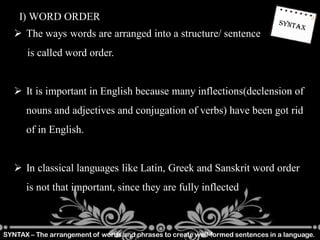 SYNTAX – The arrangement of words and phrases to create well-formed sentences in a language.
I) WORD ORDER
 The ways words are arranged into a structure/ sentence
is called word order.
 It is important in English because many inflections(declension of
nouns and adjectives and conjugation of verbs) have been got rid
of in English.
 In classical languages like Latin, Greek and Sanskrit word order
is not that important, since they are fully inflected
 