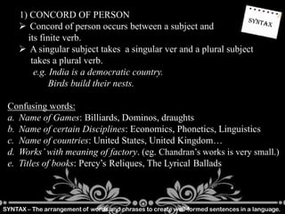SYNTAX – The arrangement of words and phrases to create well-formed sentences in a language.
1) CONCORD OF PERSON
 Concord of person occurs between a subject and
its finite verb.
 A singular subject takes a singular ver and a plural subject
takes a plural verb.
e.g. India is a democratic country.
Birds build their nests.
Confusing words:
a. Name of Games: Billiards, Dominos, draughts
b. Name of certain Disciplines: Economics, Phonetics, Linguistics
c. Name of countries: United States, United Kingdom…
d. Works’ with meaning of factory. (eg. Chandran’s works is very small.)
e. Titles of books: Percy’s Reliques, The Lyrical Ballads
 