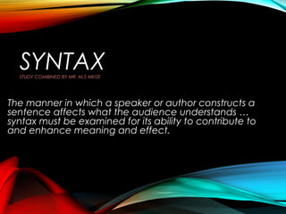 SYNTAX
STUDY COMBINED BY MR. M.S MKIZE

The manner in which a speaker or author constructs a
sentence affects what the audience understands …
syntax must be examined for its ability to contribute to
and enhance meaning and effect.

 