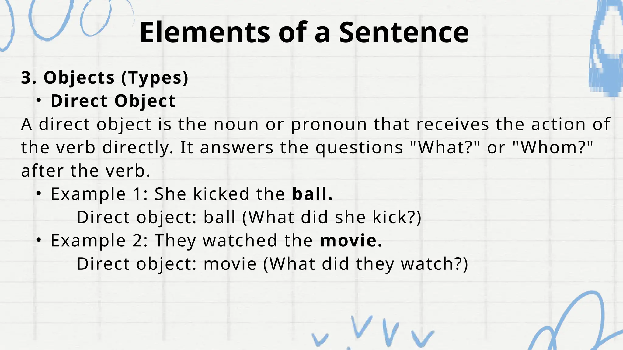 Elements of a Sentence
3. Objects (Types)
• Direct Object
A direct object is the noun or pronoun that receives the action of
the verb directly. It answers the questions "What?" or "Whom?"
after the verb.
• Example 1: She kicked the ball.
Direct object: ball (What did she kick?)
• Example 2: They watched the movie.
Direct object: movie (What did they watch?)
 