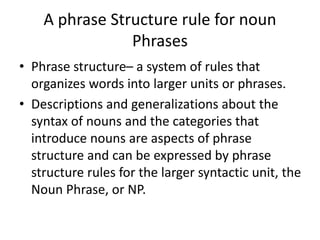 A phrase Structure rule for noun
Phrases
• Phrase structure– a system of rules that
organizes words into larger units or phrases.
• Descriptions and generalizations about the
syntax of nouns and the categories that
introduce nouns are aspects of phrase
structure and can be expressed by phrase
structure rules for the larger syntactic unit, the
Noun Phrase, or NP.
 