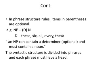 Cont.
• In phrase structure rules, items in parentheses
are optional.
e.g. NP – (D) N
D – these, six, all, every, the/a
“ an NP can contain a determiner (optional) and
must contain a noun.”
The syntactic structure is divided into phrases
and each phrase must have a head.
 