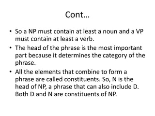 Cont…
• So a NP must contain at least a noun and a VP
must contain at least a verb.
• The head of the phrase is the most important
part because it determines the category of the
phrase.
• All the elements that combine to form a
phrase are called constituents. So, N is the
head of NP, a phrase that can also include D.
Both D and N are constituents of NP.
 