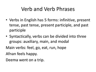 Verb and Verb Phrases
• Verbs in English has 5 forms: infinitive, present
tense, past tense, present participle, and past
participle
• Syntactically, verbs can be divided into three
groups: auxiliary, main, and modal
Main verbs: feel, go, eat, run, hope
Afnan feels happy.
Deema went on a trip.
 