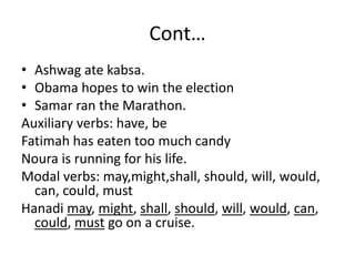 Cont…
• Ashwag ate kabsa.
• Obama hopes to win the election
• Samar ran the Marathon.
Auxiliary verbs: have, be
Fatimah has eaten too much candy
Noura is running for his life.
Modal verbs: may,might,shall, should, will, would,
can, could, must
Hanadi may, might, shall, should, will, would, can,
could, must go on a cruise.
 