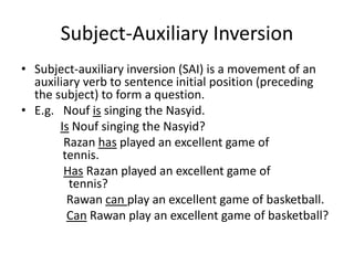 Subject-Auxiliary Inversion
• Subject-auxiliary inversion (SAI) is a movement of an
auxiliary verb to sentence initial position (preceding
the subject) to form a question.
• E.g. Nouf is singing the Nasyid.
Is Nouf singing the Nasyid?
Razan has played an excellent game of
tennis.
Has Razan played an excellent game of
tennis?
Rawan can play an excellent game of basketball.
Can Rawan play an excellent game of basketball?
 