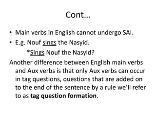 Cont…
• Main verbs in English cannot undergo SAI.
• E.g. Nouf sings the Nasyid.
*Sings Nouf the Nasyid?
Another difference between English main verbs
and Aux verbs is that only Aux verbs can occur
in tag questions, questions that are added on
to the end of the sentence by a rule we’ll refer
to as tag question formation.
 