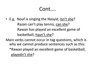 Cont….
• E.g. Nouf is singing the Nasyid, isn’t she?
Razan can’t play tennis, can she?
Rawan has played an excellent game of
basketball, hasn’t she?
Main verbs cannot occur in tag questions, which is
why we cannot produce sentences such as this:
*Rawan played an excellent game of basketball,
playedn’t she?
 