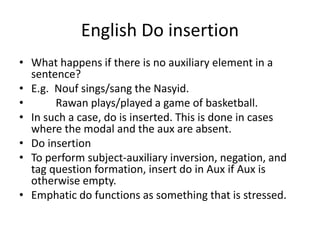 English Do insertion
• What happens if there is no auxiliary element in a
sentence?
• E.g. Nouf sings/sang the Nasyid.
• Rawan plays/played a game of basketball.
• In such a case, do is inserted. This is done in cases
where the modal and the aux are absent.
• Do insertion
• To perform subject-auxiliary inversion, negation, and
tag question formation, insert do in Aux if Aux is
otherwise empty.
• Emphatic do functions as something that is stressed.
 