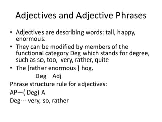 Adjectives and Adjective Phrases
• Adjectives are describing words: tall, happy,
enormous.
• They can be modified by members of the
functional category Deg which stands for degree,
such as so, too, very, rather, quite
• The [rather enormous ] hog.
Deg Adj
Phrase structure rule for adjectives:
AP—( Deg) A
Deg--- very, so, rather
 