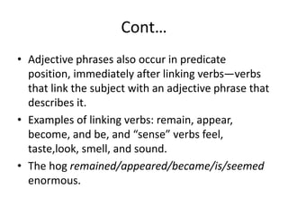 Cont…
• Adjective phrases also occur in predicate
position, immediately after linking verbs—verbs
that link the subject with an adjective phrase that
describes it.
• Examples of linking verbs: remain, appear,
become, and be, and “sense” verbs feel,
taste,look, smell, and sound.
• The hog remained/appeared/became/is/seemed
enormous.
 