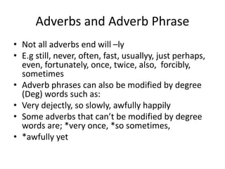 Adverbs and Adverb Phrase
• Not all adverbs end will –ly
• E.g still, never, often, fast, usuallyy, just perhaps,
even, fortunately, once, twice, also, forcibly,
sometimes
• Adverb phrases can also be modified by degree
(Deg) words such as:
• Very dejectly, so slowly, awfully happily
• Some adverbs that can’t be modified by degree
words are; *very once, *so sometimes,
• *awfully yet
 
