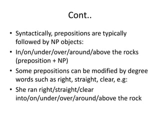 Cont..
• Syntactically, prepositions are typically
followed by NP objects:
• In/on/under/over/around/above the rocks
(preposition + NP)
• Some prepositions can be modified by degree
words such as right, straight, clear, e.g:
• She ran right/straight/clear
into/on/under/over/around/above the rock
 