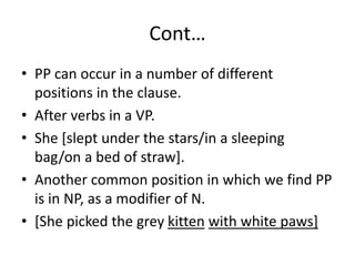 Cont…
• PP can occur in a number of different
positions in the clause.
• After verbs in a VP.
• She [slept under the stars/in a sleeping
bag/on a bed of straw].
• Another common position in which we find PP
is in NP, as a modifier of N.
• [She picked the grey kitten with white paws]
 