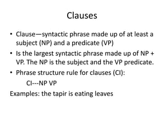Clauses
• Clause—syntactic phrase made up of at least a
subject (NP) and a predicate (VP)
• Is the largest syntactic phrase made up of NP +
VP. The NP is the subject and the VP predicate.
• Phrase structure rule for clauses (CI):
CI---NP VP
Examples: the tapir is eating leaves
 