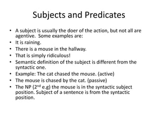 Subjects and Predicates
• A subject is usually the doer of the action, but not all are
agentive. Some examples are:
• It is raining.
• There is a mouse in the hallway.
• That is simply ridiculous!
• Semantic definition of the subject is different from the
syntactic one.
• Example: The cat chased the mouse. (active)
• The mouse is chased by the cat. (passive)
• The NP (2nd e.g) the mouse is in the syntactic subject
position. Subject of a sentence is from the syntactic
position.
 