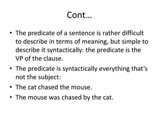 Cont…
• The predicate of a sentence is rather difficult
to describe in terms of meaning, but simple to
describe it syntactically: the predicate is the
VP of the clause.
• The predicate is syntactically everything that’s
not the subject:
• The cat chased the mouse.
• The mouse was chased by the cat.
 