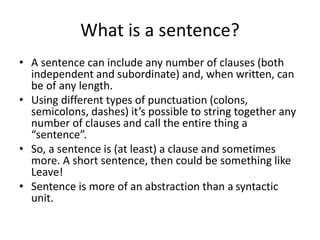 What is a sentence?
• A sentence can include any number of clauses (both
independent and subordinate) and, when written, can
be of any length.
• Using different types of punctuation (colons,
semicolons, dashes) it’s possible to string together any
number of clauses and call the entire thing a
“sentence”.
• So, a sentence is (at least) a clause and sometimes
more. A short sentence, then could be something like
Leave!
• Sentence is more of an abstraction than a syntactic
unit.
 
