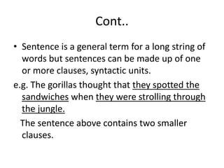 Cont..
• Sentence is a general term for a long string of
words but sentences can be made up of one
or more clauses, syntactic units.
e.g. The gorillas thought that they spotted the
sandwiches when they were strolling through
the jungle.
The sentence above contains two smaller
clauses.
 