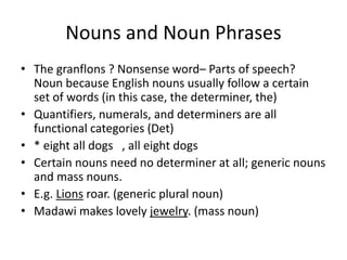 Nouns and Noun Phrases
• The granflons ? Nonsense word– Parts of speech?
Noun because English nouns usually follow a certain
set of words (in this case, the determiner, the)
• Quantifiers, numerals, and determiners are all
functional categories (Det)
• * eight all dogs , all eight dogs
• Certain nouns need no determiner at all; generic nouns
and mass nouns.
• E.g. Lions roar. (generic plural noun)
• Madawi makes lovely jewelry. (mass noun)
 